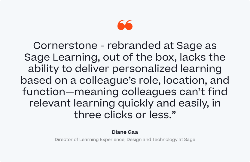"Cornerstone - rebranded at Sage as Sage Learning, out of the box, lacks the ability to deliver personalized learning based on a colleague's role, location, and function - meaning colleagues can't find relevant learning quickly and easily, in three clicks or less." Diane Gaa, Director of Learning Experience, Design and Technology at Sage.